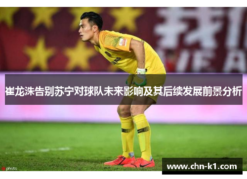 崔龙洙告别苏宁对球队未来影响及其后续发展前景分析