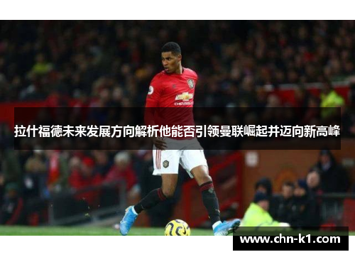 拉什福德未来发展方向解析他能否引领曼联崛起并迈向新高峰