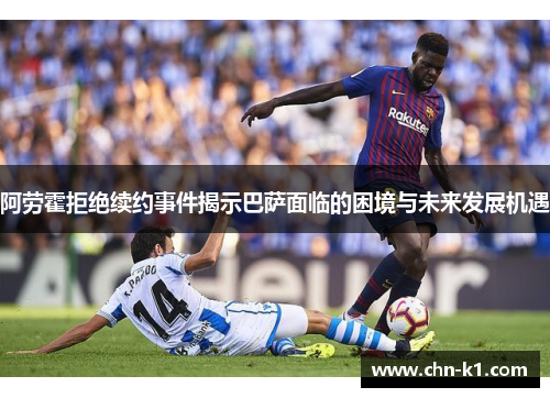 阿劳霍拒绝续约事件揭示巴萨面临的困境与未来发展机遇